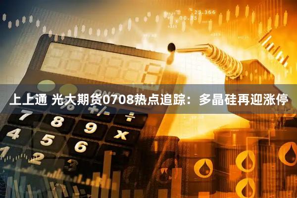 上上通 光大期货0708热点追踪：多晶硅再迎涨停