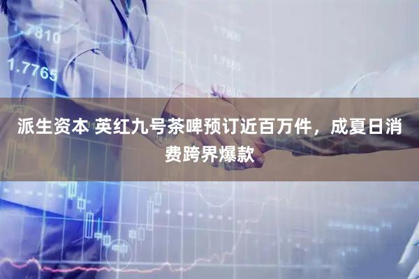 派生资本 英红九号茶啤预订近百万件，成夏日消费跨界爆款