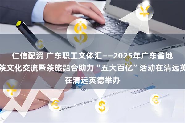 仁信配资 广东职工文体汇——2025年广东省地方特色茶文化交流暨茶旅融合助力“五大百亿”活动在清远英德举办
