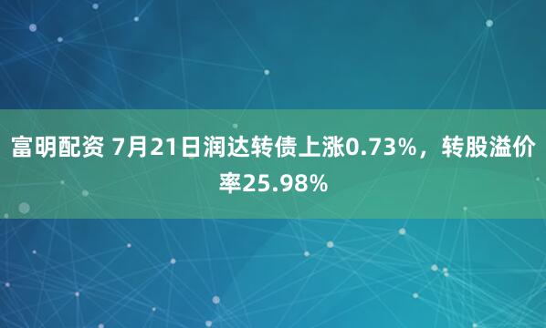 富明配资 7月21日润达转债上涨0.73%，转股溢价率25.98%