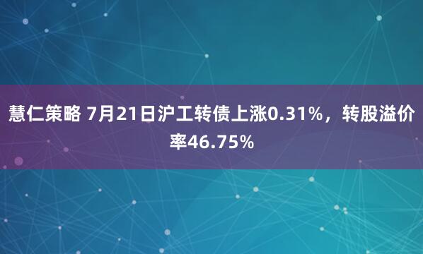 慧仁策略 7月21日沪工转债上涨0.31%，转股溢价率46.75%