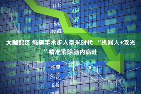 大咖配资 癫痫手术步入毫米时代  “机器人+激光”精准消除脑内病灶