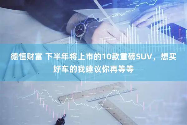 德恒财富 下半年将上市的10款重磅SUV，想买好车的我建议你再等等