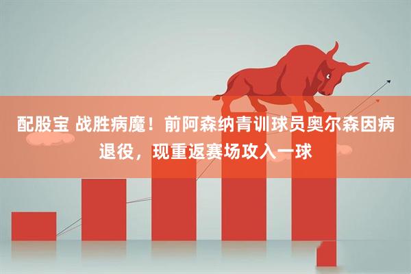配股宝 战胜病魔！前阿森纳青训球员奥尔森因病退役，现重返赛场攻入一球
