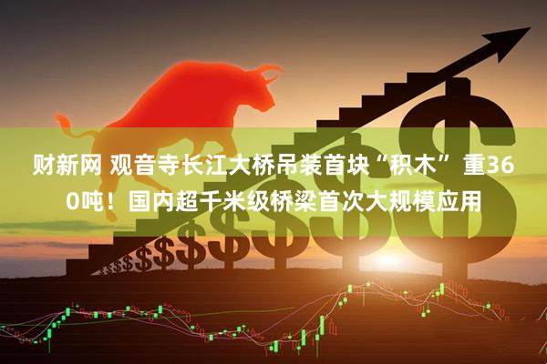 财新网 观音寺长江大桥吊装首块“积木” 重360吨！国内超千米级桥梁首次大规模应用