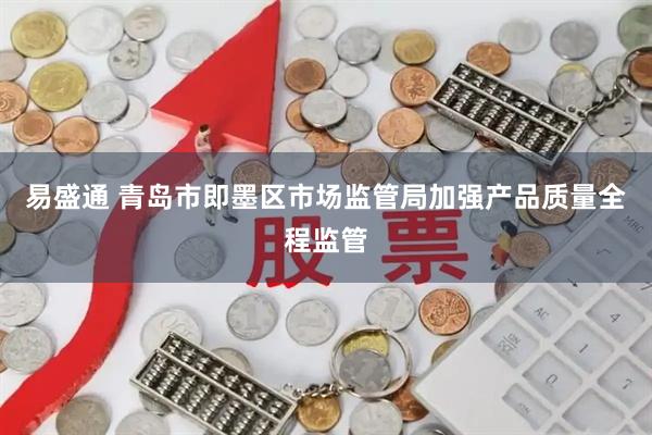 易盛通 青岛市即墨区市场监管局加强产品质量全程监管
