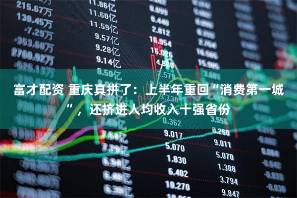 富才配资 重庆真拼了：上半年重回“消费第一城”，还挤进人均收入十强省份