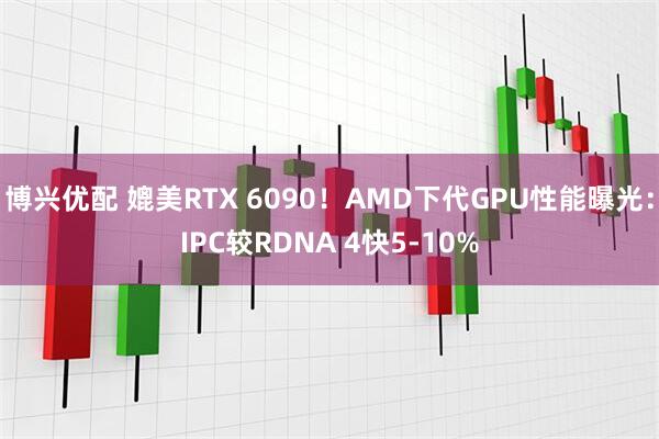 博兴优配 媲美RTX 6090！AMD下代GPU性能曝光：IPC较RDNA 4快5-10%