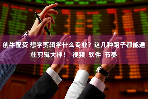 创牛配资 想学剪辑学什么专业？这几种路子都能通往剪辑大神！_视频_软件_节奏