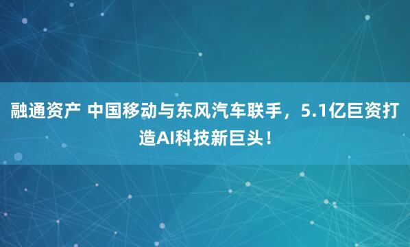 融通资产 中国移动与东风汽车联手，5.1亿巨资打造AI科技新巨头！