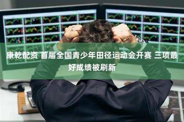 康乾配资 首届全国青少年田径运动会开赛 三项最好成绩被刷新