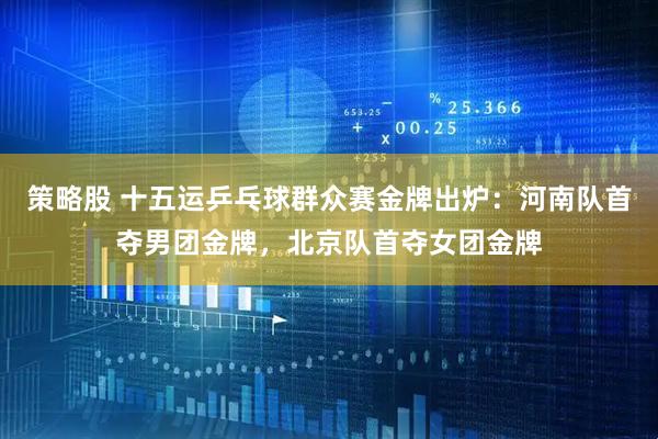 策略股 十五运乒乓球群众赛金牌出炉：河南队首夺男团金牌，北京队首夺女团金牌