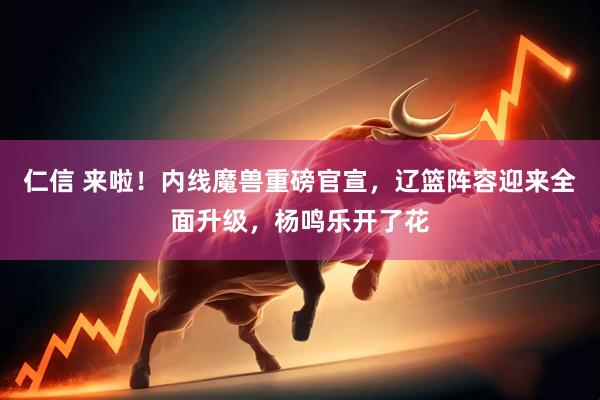 仁信 来啦！内线魔兽重磅官宣，辽篮阵容迎来全面升级，杨鸣乐开了花