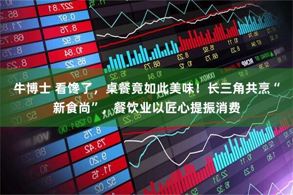 牛博士 看馋了，桌餐竟如此美味！长三角共烹“新食尚”，餐饮业以匠心提振消费