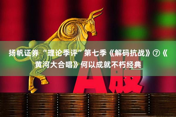 扬帆证券 “理论季评”第七季《解码抗战》⑦《黄河大合唱》何以成就不朽经典