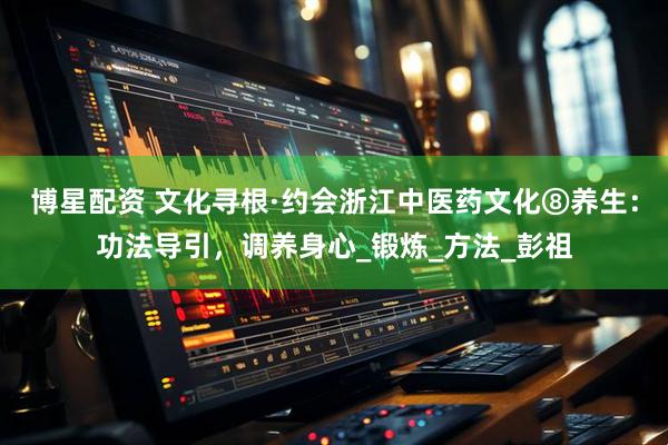 博星配资 文化寻根·约会浙江中医药文化⑧养生：功法导引，调养身心_锻炼_方法_彭祖
