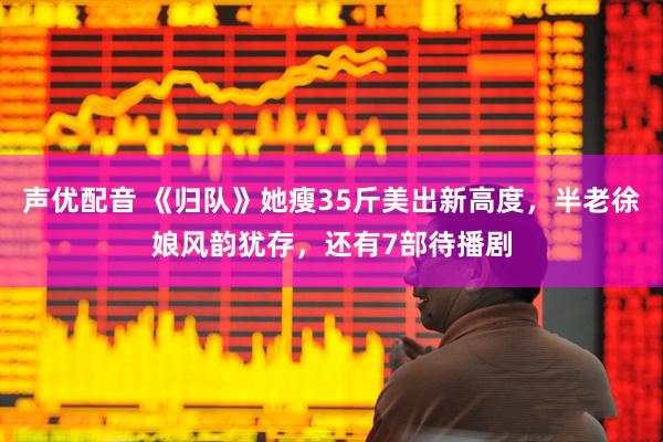 声优配音 《归队》她瘦35斤美出新高度，半老徐娘风韵犹存，还有7部待播剧