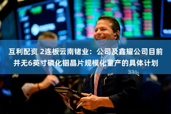 互利配资 2连板云南锗业：公司及鑫耀公司目前并无6英寸磷化铟晶片规模化量产的具体计划