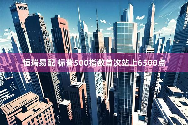 恒瑞易配 标普500指数首次站上6500点