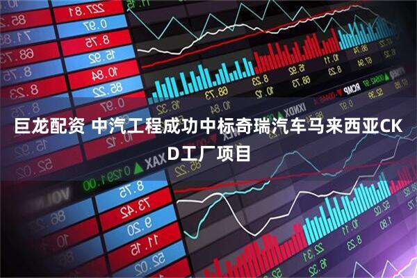 巨龙配资 中汽工程成功中标奇瑞汽车马来西亚CKD工厂项目