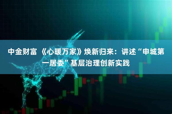 中金财富 《心暖万家》焕新归来：讲述“申城第一居委”基层治理创新实践