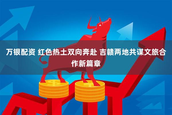 万银配资 红色热土双向奔赴 吉赣两地共谋文旅合作新篇章