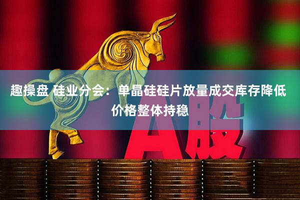 趣操盘 硅业分会：单晶硅硅片放量成交库存降低 价格整体持稳