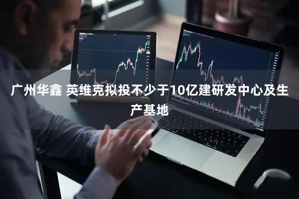 广州华鑫 英维克拟投不少于10亿建研发中心及生产基地