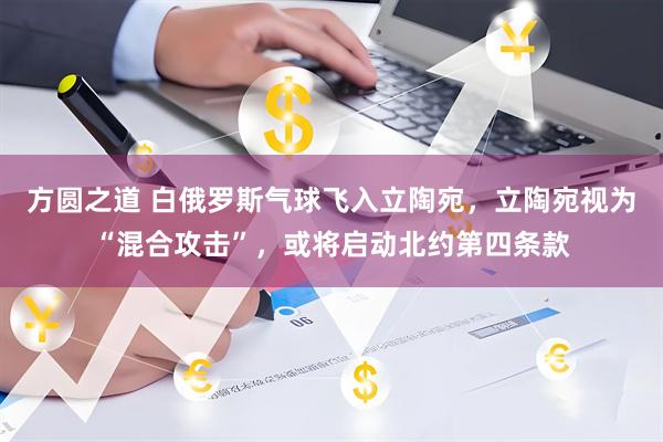 方圆之道 白俄罗斯气球飞入立陶宛,立陶宛视为“混合攻击”,或将启动北约第四条款