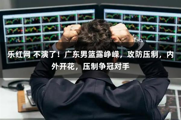 乐红网 不演了！广东男篮露峥嵘，攻防压制，内外开花，压制争冠对手