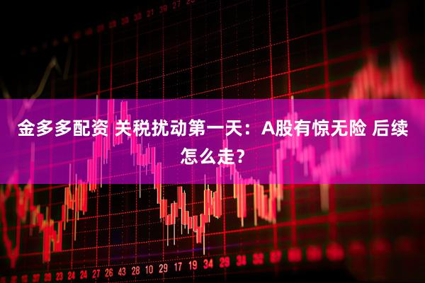 金多多配资 关税扰动第一天:A股有惊无险 后续怎么走?