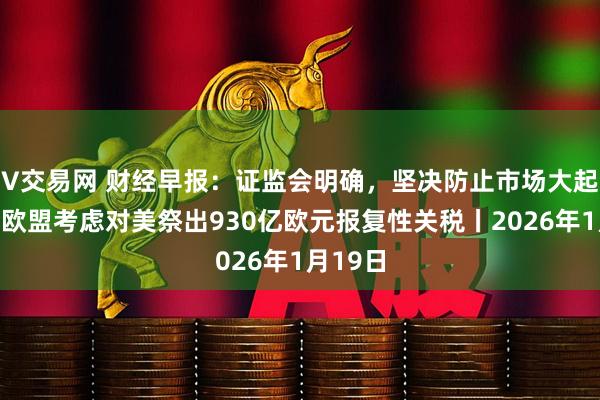 V交易网 财经早报：证监会明确，坚决防止市场大起大落，欧盟考虑对美祭出930亿欧元报复性关税丨2026年1月19日