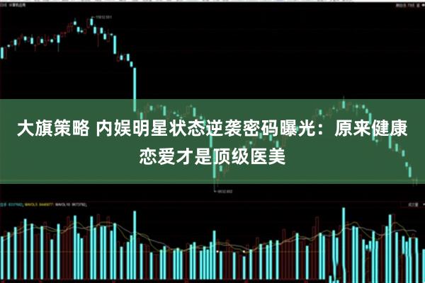 大旗策略 内娱明星状态逆袭密码曝光：原来健康恋爱才是顶级医美