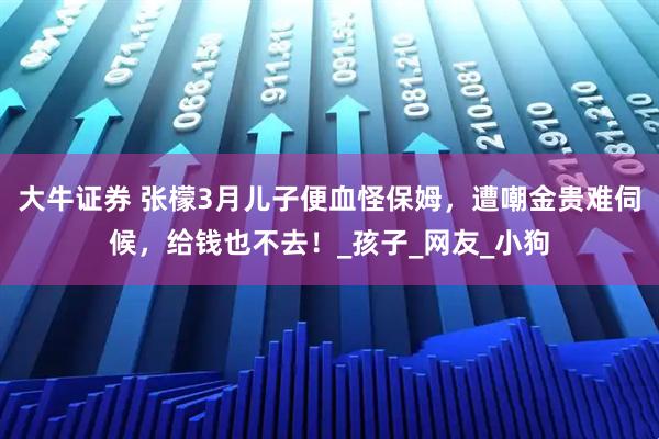 大牛证券 张檬3月儿子便血怪保姆,遭嘲金贵难伺候,给钱也不去!_孩子_网友_小狗