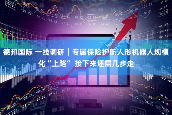 德邦国际 一线调研｜专属保险护航人形机器人规模化“上路” 接下来还需几步走