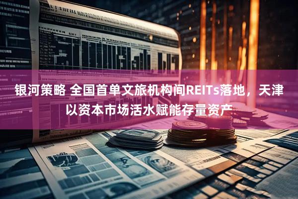 银河策略 全国首单文旅机构间REITs落地,天津以资本市场活水赋能存量资产