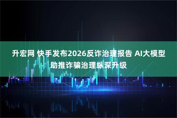 升宏网 快手发布2026反诈治理报告 AI大模型助推诈骗治理纵深升级